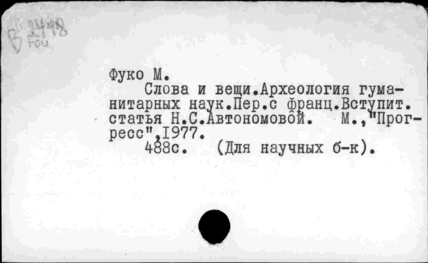 ﻿с Ш
Фуко М.
Слова и вещи.Археология гуманитарных наук.Пер.с франц.Вступит, статья Н.С.Автономовой. М.."Прог-ресс".1977.
488с. (Для научных б-к).